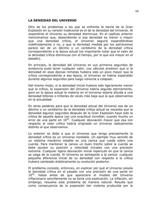 68
LA DENSIDAD DEL UNIVERSO
Otro de los problemas a los que se enfrenta la teoría de la Gran
Explosión en su versión tradicional es el de la densidad del Universo. Al
expandirse el Universo su densidad disminuye. En el capítulo anterior
mencionamos que, dependiendo si esa densidad es menor o mayor
que una densidad crítica, el Universo seguirá expandiéndose
indefinidamente o no, y que la densidad medida por los astrónomos
parece ser de un décimo o un centésimo de la densidad crítica
correspondiente a la época actual (es importante notar que el valor de
la densidad crítica disminuye con el tiempo, por lo que era mayor en el
pasado).
En principio, la densidad del Universo en sus primeros segundos de
existencia pudo tener cualquier valor. Los cálculos predicen que si la
densidad en esas épocas remotas hubiera sido un poco mayor que la
crítica correspondiente a esa época, el Universo se habría expandido
durante algunos segundos para luego volverse a colapsar.
Del mismo modo, si la densidad inicial hubiera sido ligeramente menor
que la crítica, la expansión del Universo habría seguido eternamente,
pero en la época actual la materia en el Universo estaría diluida a una
densidad billones o trillones de veces más baja que la que observamos
en la actualidad.
En otras palabras para que la densidad actual del Universo sea de un
décimo o un centésimo de la densidad crítica actual se necesita que la
densidad algunos segundos después de la Gran Explosión haya sido la
crítica de aquella época con una exactitud increíble; cuando mucho un
error de una parte en 1040
. Cualquier desviación mayor que esa con
respecto al valor crítico habría originado un Universo radicalmente
distinto al que observamos.
Lo anterior se debe a que el Universo que tenga precisamente la
densidad crítica es un Universo inestable. Un ejemplo muy sencillo de
un sistema mecánico estable es una canica que rueda sobre una
cuerda. Para mantener la canica un buen trecho sobre la cuerda se
debe ajustar su posición y velocidad iniciales con una precisión
extrema. Cualquier ligera desviación inicial repercute en que la canica
se caiga de la cuerda. El Universo es semejante a la canica: cualquier
pequeña diferencia inicial de su densidad con respecto a la crítica
hubiera cambiado drásticamente su evolución posterior.
El problema consiste, entonces, en explicar por qué el Universo poseía
la densidad crítica en el pasado con una precisión de una parte en
1040
. Hasta antes de que apareciera el modelo del Universo
inflacionario sencillamente no se tenía una explicación. La inflación, sin
embargo, resuelve este problema de manera natural. Resulta que
como consecuencia de la expansión tan violenta producida por la
 