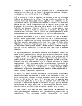 69
inflación, el Universo adquiere una densidad que es prácticamente la
crítica correspondiente a esa época, independientemente de cualquier
densidad que haya tenido antes de la inflación .
Así, si realmente ocurrió la inflación, la densidad actual del Universo
debería ser justamente la crítica. Pero ya señalamos antes que la
materia luminosa observada implica apenas una centésima de la
cantidad de materia que debería de haber en un universo con densidad
crítica. Por otra parte, mencionamos en el capítulo anterior que hay
evidencias de que existe más masa que la visible. Si la hipótesis de la
inflación es correcta debemos deducir que vemos apenas una
centésima parte de la masa que existe en el Universo. ¿De qué está
hecha la masa invisible? Este es uno de los grandes problemas de la
cosmología actual; hasta ahora se conocen dos posibles respuestas.
La primera posibilidad es que la masa invisible se deba a materia
común, hecha de protones y neutrones —es decir, materia bariónica.
El Universo podría estar hecho de meteoritos, asteroides, pequeños
planetas, estrellas aplanadas (incluyendo hoyos negros), todos ellos
objetos que no emiten ninguna luz y que, por lo tanto, son imposibles
de descubrir desde nuestro planeta. Hasta ahora no se tiene ninguna
idea de qué tan abundantes podrían ser esos cuerpos en el espacio
cósmico.
La segunda posibilidad que es más atrevida, es que la masa faltante se
deba a partículas fantasmas que no interactúan normalmente con la
materia común. Ya tuvimos ocasión de conocer una partícula así: el
neutrino, que, por no interactuar electromagnéticamente, es invisible y
prácticamente intangible. En principio podrían existir partículas
masivas que sólo interactuarán con la materia mediante la fuerza
gravitacional. Tales partículas serían absolutamente imposibles de
detectar en un laboratorio terrestre, pero se manifestarían a escala
cósmica por su influencia gravitacional. La masa faltante podría
encontrarse en grandes concentraciones de estas partículas fantasmas,
unidas gravitacionalmente a las galaxias.
De hecho, uno de los primeros candidatos para la materia invisible fue
el neutrino si bien se cree que la masa de los neutrinos es cero, los
experimentos sólo imponen un límite superior a esa posible masa. Ese
límite es del orden de unos 10-33
gramos, que es apenas una
cienmilésima parte de la masa de un electrón. Por otra parte, el
Universo se encuentra repleto de neutrinos al igual que de fotones
provenientes del fuego primordial. Si estos neutrinos tuvieran masa,
podrían explicar una fracción de la materia invisible, pero no toda.
Si bien parece una posición muy especulativa, la existencia de
partículas fantasmas masivas ha sido considerada seriamente por los
cosmólogos. Tales partículas podrían desempeñar un papel
 