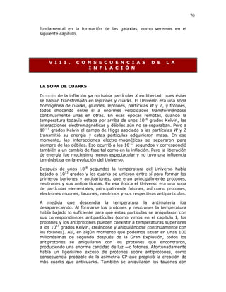 70
fundamental en la formación de las galaxias, como veremos en el
siguiente capítulo.
V I I I . C O N S E C U E N C I A S D E L A
I N F L A C I Ó N
LA SOPA DE CUARKS
DESPUÉS de la inflación ya no había partículas X en libertad, pues éstas
se habían transfomado en leptones y cuarks. El Universo era una sopa
homogénea de cuarks, gluones, leptones, partículas W y Z, y fotones,
todos chocando entre si a enormes velocidades transformándose
continuamente unas en otras. En esas épocas remotas, cuando la
temperatura todavía estaba por arriba de unos 1016
grados Kelvin, las
interacciones electromagnéticas y débiles aún no se separaban. Pero a
10-15
grados Kelvin el campo de Higgs asociado a las partículas W y Z
transmitió su energía y estas partículas adquirieron masa. En ese
momento, las interacciones electro-magnéticas se separaron para
siempre de las débiles. Eso ocurrió a los 10-12
segundos y correspondió
también a un cambio de fase tal como en la inflación. Pero la liberación
de energía fue muchísimo menos espectacular y no tuvo una influencia
tan drástica en la evolución del Universo.
Después de unos 10-8
segundos la temperatura del Universo había
bajado a 1013
grados y los cuarks se unieron entre sí para formar los
primeros bariones y antibariones, que eran principalmente protones,
neutrones y sus antipartículas. En esa época el Universo era una sopa
de partículas elementales, principalmente fotones, así como protones,
electrones muones, tauones, neutrinos y sus respectivas antipartículas.
A medida que descendía la temperatura la antimateria iba
desapareciendo. Al formarse los protones y neutrones la temperatura
había bajado lo suficiente para que estas partículas se aniquilaran con
sus correspondientes antipartículas (como vimos en el capítulo I, los
protones y los antiprotones pueden coexistir a temperaturas superiores
a los 1013
grados Kelvin, creándose y aniquilándose continuamente con
los fotones). Así, en algún momento que podemos situar en unas 100
millonésimas de segundo después de la Gran Explosión, todos los
antiprotones se aniquilaron con los protones que encontraron,
produciendo una enorme cantidad de luz —o fotones. Afortunadamente
había un ligerísimo exceso de protones sobre antiprotones, como
consecuencia probable de la asimetría CP que propició la creación de
más cuarks que anticuarks. También se aniquilaron los tauones con
 