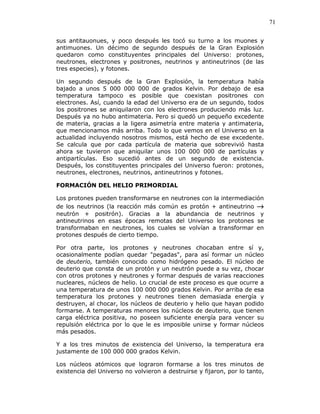 71
sus antitauonues, y poco después les tocó su turno a los muones y
antimuones. Un décimo de segundo después de la Gran Explosión
quedaron como constituyentes principales del Universo: protones,
neutrones, electrones y positrones, neutrinos y antineutrinos (de las
tres especies), y fotones.
Un segundo después de la Gran Explosión, la temperatura había
bajado a unos 5 000 000 000 de grados Kelvin. Por debajo de esa
temperatura tampoco es posible que coexistan positrones con
electrones. Así, cuando la edad del Universo era de un segundo, todos
los positrones se aniquilaron con los electrones produciendo más luz.
Después ya no hubo antimateria. Pero si quedó un pequeño excedente
de materia, gracias a la ligera asimetría entre materia y antimateria,
que mencionamos más arriba. Todo lo que vemos en el Universo en la
actualidad incluyendo nosotros mismos, está hecho de ese excedente.
Se calcula que por cada partícula de materia que sobrevivió hasta
ahora se tuvieron que aniquilar unos 100 000 000 de partículas y
antipartículas. Eso sucedió antes de un segundo de existencia.
Después, los constituyentes principales del Universo fueron: protones,
neutrones, electrones, neutrinos, antineutrinos y fotones.
FORMACIÓN DEL HELIO PRIMORDIAL
Los protones pueden transformarse en neutrones con la intermediación
de los neutrinos (la reacción más común es protón + antineutrino →→→→
neutrón + positrón). Gracias a la abundancia de neutrinos y
antineutrinos en esas épocas remotas del Universo los protones se
transformaban en neutrones, los cuales se volvían a transformar en
protones después de cierto tiempo.
Por otra parte, los protones y neutrones chocaban entre sí y,
ocasionalmente podían quedar "pegadas", para así formar un núcleo
de deuterio, también conocido como hidrógeno pesado. El núcleo de
deuterio que consta de un protón y un neutrón puede a su vez, chocar
con otros protones y neutrones y formar después de varias reacciones
nucleares, núcleos de helio. Lo crucial de este proceso es que ocurre a
una temperatura de unos 100 000 000 grados Kelvin. Por arriba de esa
temperatura los protones y neutrones tienen demasiada energía y
destruyen, al chocar, los núcleos de deuterio y helio que hayan podido
formarse. A temperaturas menores los núcleos de deuterio, que tienen
carga eléctrica positiva, no poseen suficiente energía para vencer su
repulsión eléctrica por lo que le es imposible unirse y formar núcleos
más pesados.
Y a los tres minutos de existencia del Universo, la temperatura era
justamente de 100 000 000 grados Kelvin.
Los núcleos atómicos que lograron formarse a los tres minutos de
existencia del Universo no volvieron a destruirse y fijaron, por lo tanto,
 
