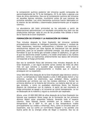 72
la composición química posterior del Universo quedó compuesta de
aproximadamente de 75 % de hidrógeno, 25 % de helio y apenas una
traza de otros elementos. Esa era la composición química del Universo
en aquellas épocas remotas, muchísimo antes de que nacieran las
primeras estrellas. Los otros elementos químicos fueron fabricados en
el interior de las estrellas y diseminados posteriormente por el espacio
cósmico.
La abundancia del helio primordial se ha calculado a partir de
observaciones astronómicas y el resultado concuerda muy bien con las
predicciones teóricas: ésta es una de las pruebas más sólidas a favor
de la Teoría de la Gran Explosión.
FORMACIÓN DE ÁTOMOS Y LA RADIACIÓN DE FONDO
Tres minutos después la Gran Explosión del Universo contenía
principalmente núcleos de hidrógeno (sencillos protones ), núcleos de
helio, electrones, neutrinos, antineutrinos y fotones. Los neutrinos y
antineutrinos dejaron por esas épocas de interactuar con las demás
partículas, pues ya no poseían suficiente energía. Las otras partículas
formaban lo que se llama gas ionizado (véase el capítulo1), un gas en
el que los electrones andan sueltos y no están amarrados a los núcleos
atómicos. Como ya explicamos anteriormente esa época del Universo
corresponde al fuego primordial.
Esa era la condición física del Universo tres minutos después de la
Gran Explosión, y así siguió durante varios cientos de miles de años
más sin que volviera a suceder algo excepcional, salvo que la
temperatura bajaba progresivamente a medida que el Universo
proseguía con su expansión.
Unos 500 000 años después de la Gran Explosión algo decisivo volvió a
ocurrir. La temperatura había bajado a unos 5 000 grados Kelvin y fue
entonces cuando los electrones, que andaban libres, pudieron
combinarse por primera vez con los núcleos atómicos y formar los
primeros átomos en la historia del Universo. La materia dejó de ser un
gas ionizado, y como no quedaban electrones libres, los fotones
dejaron de interactuar con la materia. A partir de ese momento el
fuego primordial se apagó y el Universo se volvió transparente. La luz
se desacopló de la materia y siguió su evolución por separado.
Ahora, unos 15 000 000 000 de años después de la Gran Explosión los
fotones que quedaron libres luego de la formación de los primeros
átomos deben estar presentes todavía, llenando todo el espacio
cósmico. Esos fotones fueron emitidos por la materia a una
temperatura de 5 000° K. Un gas a esa temperatura irradia
principalmente luz visible e infrarroja. Pero, como el Universo está en
expansión, esa luz sufrió un corrimiento Doppler y ha perdido una
buena parte de su energía antes de llegar a nosotros. Esa luz se
 