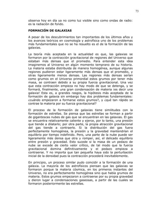 73
observa hoy en día ya no como luz visible sino como ondas de radio:
es la radiación de fondo.
FORMACIÓN DE GALAXIAS
A pesar de los descubrimientos tan importantes de los últimos años y
los avances teóricos en cosmología y astrofísica uno de los problemas
más fundamentales que no se ha resuelto es el de la formación de las
galaxias.
La teoría más aceptada en la actualidad es que, las galaxias se
formaron por la contracción gravitacional de regiones del Universo que
estaban más densas que el promedio. Para entender esta idea
imaginemos al Universo en algún momento temprano de su historia.
La materia estaba distribuida de manera homogénea, aunque algunas
regiones pudieron estar ligeramente más densas que el promedio, y
otras ligeramente menos densas. Las regiones más densas serían
como grumos en el Universo primordial estos grumos por tener más
masa, se contraen debido a su propia fuerza gravitacional. Una vez
que esta contracción empieza no hay modo de que se detenga, y se
formará, finalmente, una gran condensación de materia ¡es decir una
galaxia! Esta es, a grandes rasgos, la hipótesis más aceptada de la
formación de galaxia sin embargo hay dos problemas fundamentales:
¿cuándo empezaron a formarse estos grumos?, y ¿qué tan rápido se
contrae la materia por su fuerza gravitacional?
El proceso de la formación de galaxias tiene similitudes con la
formación de estrellas. Se piensa que las estrellas se forman a partir
de gigantescas nubes de gas que se encuentran en las galaxias. El gas
se encuentra relativamente caliente y ejerce, por lo tanto, una presión
que tiende a dilatarlo; por otra parte, la propia atracción gravitacional
del gas tiende a contraerlo. Si la distribución del gas fuera
perfectamente homogénea, la presión y la gravedad mantendrían el
equilibrio por tiempo indefinido. Pero, una parte de la nube puede ser
ligeramente más densa que otra y romper, así, el delicado equilibrio
entre presión y gravedad. Esto sucede si la masa de un pedazo de
nube se excede de cierto valor crítico, de tal modo que la fuerza
gravitacional domina definitivamente y el pedazo empieza a
contraerse. Y no importa que tan pequeña haya sido la perturbación
inicial de la densidad pues la contracción procederá inevitablemente.
En principio, un proceso similar pudo coincidir a la formación de una
galaxia. La mayoría de los astrofísicos piensan que las galaxias se
formaron porque la materia cósmica, en los primeros instantes del
Universo, no era perfectamente homogénea sino que había grumos de
materia. Estos grumos empezaron a contraerse por su propia gravedad
y dieron lugar a condensaciones gaseosas, a partir de las cuales se
formaron posteriormente las estrellas.
 