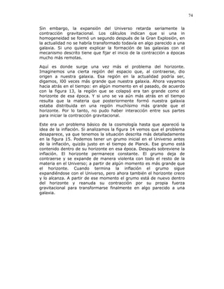 74
Sin embargo, la expansión del Universo retarda seriamente la
contracción gravitacional. Los cálculos indican que si una in
homogeneidad se formó un segundo después de la Gran Explosión, en
la actualidad no se habría transformado todavía en algo parecido a una
galaxia. Si uno quiere explicar la formación de las galaxias con el
mecanismo descrito tiene que fijar el inicio de la contracción a épocas
mucho más remotas.
Aquí es donde surge una vez más el problema del horizonte.
Imaginemos una cierta región del espacio que, al contraerse, dio
origen a nuestra galaxia. Esa región en la actualidad podría ser,
digamos, l00 veces más grande que nuestra galaxia. Ahora vayamos
hacia atrás en el tiempo: en algún momento en el pasado, de acuerdo
con la figura 13, la región que se colapsó era tan grande como el
horizonte de esa época. Y si uno se va aún más atrás en el tiempo
resulta que la materia que posteriormente formó nuestra galaxia
estaba distribuida en una región muchísimo más grande que el
horizonte. Por lo tanto, no pudo haber interacción entre sus partes
para iniciar la contracción gravitacional.
Este era un problema básico de la cosmología hasta que apareció la
idea de la inflación. Si analizamos la figura 14 vemos que el problema
desaparece, ya que tenemos la situación descrita más detalladamente
en la figura 15. Podemos tener un grumo inicial en el Universo antes
de la inflación, quizás justo en el tiempo de Planck. Ese grumo está
contenido dentro de su horizonte en esa época. Después sobreviene la
inflación. El horizonte permanece constante. El grumo deja de
contraerse y se expande de manera violenta con todo el resto de la
materia en el Universo; a partir de algún momento es más grande que
el horizonte. Cuando termina la inflación el grumo sigue
expandiéndose con el Universo, pero ahora también el horizonte crece
y lo alcanza. A partir de ese momento el grumo está de nuevo dentro
del horizonte y reanuda su contracción por su propia fuerza
gravitacional para transformarse finalmente en algo parecido a una
galaxia.
 