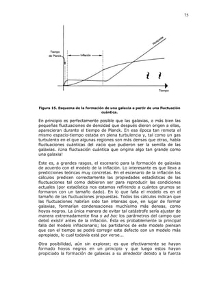 75
Figura 15. Esquema de la formación de una galaxia a partir de una fluctuación
cuántica.
En principio es perfectamente posible que las galaxias, o más bien las
pequeñas fluctuaciones de densidad que después dieron origen a ellas,
aparecieran durante el tiempo de Planck. En esa época tan remota el
mismo espacio-tiempo estaba en plena turbulencia y, tal como un gas
turbulento en el que algunas regiones son más densas que otras, había
fluctuaciones cuánticas del vacío que pudieron ser la semilla de las
galaxias. ¡Una fluctuación cuántica que origina algo tan grande como
una galaxia!
Este es, a grandes rasgos, el escenario para la formación de galaxias
de acuerdo con el modelo de la inflación. Lo interesante es que lleva a
predicciones teóricas muy concretas. En el escenario de la inflación los
cálculos predicen correctamente las propiedades estadísticas de las
fluctuaciones tal como debieron ser para reproducir las condiciones
actuales (por estadística nos estamos refiriendo a cuántos grumos se
formaron con un tamaño dado). En lo que falla el modelo es en el
tamaño de las fluctuaciones propuestas. Todos los cálculos indican que
las fluctuaciones habrían sido tan intensas que, en lugar de formar
galaxias, formarían condensaciones muchísimo más densas, como
hoyos negros. La única manera de evitar tal catástrofe sería ajustar de
manera extremadamente fina y ad hoc los parámetros del campo que
debió existir antes de la inflación. Ésta es probablemente la principal
falla del modelo inflacionario; los partidarios de este modelo piensan
que con el tiempo se podrá corregir este defecto con un modelo más
apropiado, lo cual todavía está por verse...
Otra posibilidad, aún sin explorar; es que efectivamente se hayan
formado hoyos negros en un principio y que luego estos hayan
propiciado la formación de galaxias a su alrededor debido a la fuerza
 