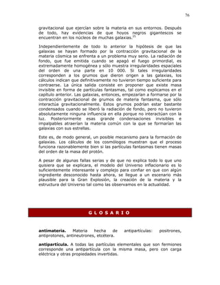 76
gravitacional que ejercían sobre la materia en sus entornos. Después
de todo, hay evidencias de que hoyos negros gigantescos se
encuentran en los núcleos de muchas galaxias.25
Independientemente de todo lo anterior la hipótesis de que las
galaxias se hayan formado por la contracción gravitacional de la
materia cósmica se enfrenta a un problema muy serio. La radiación de
fondo, que fue emitida cuando se apagó el fuego primordial, es
extremadamente homogénea y sólo muestra irregularidades espaciales
del orden de una parte en 10 000. Si tales irregularidades
corresponden a los grumos que dieron origen a las galaxias, los
cálculos indican que definitivamente no tuvieron tiempo suficiente para
contraerse. La única salida consiste en proponer que existe masa
invisible en forma de partículas fantasmas, tal como explicamos en el
capítulo anterior. Las galaxias, entonces, empezarían a formarse por la
contracción gravitacional de grumos de materia fantasma, que sólo
interactúa gravitacionalmente. Estos grumos podrían estar bastante
condensados cuando se liberó la radiación de fondo, pero no tuvieron
absolutamente ninguna influencia en ella porque no interactúan con la
luz. Posteriormente esas grande condensaciones invisibles e
impalpables atraerían la materia común con la que se formarían las
galaxias con sus estrellas.
Este es, de modo general, un posible mecanismo para la formación de
galaxias. Los cálculos de los cosmólogos muestran que el proceso
funciona razonablemente bien si las partículas fantasmas tienen masas
del orden de la masa del protón.
A pesar de algunas fallas serias y de que no explica todo lo que uno
quisiera que se explicara, el modelo del Universo inflacionario es lo
suficientemente interesante y complejo para confiar en que con algún
ingrediente desconocido hasta ahora, se llegue a un escenario más
plausible para la Gran Explosión, la creación de la materia y la
estructura del Universo tal como las observamos en la actualidad.
G L O S A R I O
antimateria. Materia hecha de antipartículas: positrones,
antiprotones, antineutrones, etcétera.
antipartícula. A todas las partículas elementales que son fermiones
corresponde una antipartícula con la misma masa, pero con carga
eléctrica y otras propiedades invertidas.
 