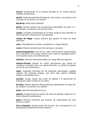 77
átomo. Constituyente de la materia formado de un núcleo atómico
rodeado de electrones.
barión. Partícula elemental formada por tres cuarks. Los bariones más
comunes son el protón y el neutrón.
Big Bang. Véase Gran Explosión.
bosón. Nombre genérico de las partículas elementales de espín 0, h,
2h, etcétera. Se asocian a las interacciones.
campo. Concepto fundamental de la física moderna para describir la
fuerza ejercida a distancia por una partícula.
campo de Higgs. Campo cuántico que genera la masa de otras
partículas.
color. Propiedad de los cuarks, semejante a la carga eléctrica.
cuark. Partícula constitutiva de los bariones y mesones.
electromagnetismo. Una de las cuatro interacciones fundamentales
de la naturaleza. Es de largo alcance, por lo que se manifiesta tanto a
nivel cuántico como en el macromundo.
electrón. Partícula elemental estable con carga eléctrica negativa.
espacio-tiempo. Espacio de cuatro dimensiones que resulta de
considerar el tiempo como una cuarta dimensión, en adición al espacio
común de tres dimensiones.
espín. Propiedad intrínseca de las partículas elementales, análogo
cuántico del momento angular, que toma sólo valores múltiplos
enteros o semienteros de h.
estrella. Cuerpo celeste que emite luz debido a la generación de
energía por fusión nuclear en su centro.
fermión. Nombre genérico de las partículas elementales con espín áh,
éh, etcétera. Se asocian a la materia.
fotón. Partícula elemental de la luz.
galaxia. Conglomerado de cientos de miles de estrellas unidas por su
mutua atracción gravitacional.
gluon. Partícula elemental que produce las interacciones de color
entre los cuarks.
Gran Explosión. Estado inicial del Universo que corresponde a una
densidad teóricamente infinita de materia.
 