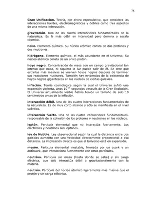 78
Gran Unificación. Teoría, por ahora especulativa, que considera las
interacciones fuertes, electromagnéticas y débiles como tres aspectos
de una misma interacción.
gravitación. Una de las cuatro interacciones fundamentales de la
naturaleza. Es la más débil en intensidad pero domina a escala
cósmica.
helio. Elemento químico. Su núcleo atómico consta de dos protones y
dos neutrones.
hidrógeno. Elemento químico, el más abundante en el Universo. Su
núcleo atómico consta de un único protón.
hoyo negro. Concentración de masa con un campo gravitacional tan
intenso que nada, ni siquiera la luz puede salir de él. Se cree que
estrellas más masivas se vuelven hoyos negros después de terminar
sus reacciones nucleares. También hay evidencias de la existencia de
hoyos negros gigantescos en los núcleos de ciertas galaxias.
inflación. Teoría cosmológica según la cual el Universo sufrió una
expansión violenta, unos 10-36
segundos después de la Gran Explosión.
El Universo actualmente visible habría tenido un tamaño de solo 10
centímetros antes de la inflación.
interacción débil. Una de las cuatro interacciones fundamentales de
la naturaleza. Es de muy corto alcance y sólo se manifiesta en el nivel
cuántico.
interacción fuerte. Una de las cuatro interacciones fundamentales,
responsable de la cohesión de los protones y neutrones en los núcleos.
leptón. Partícula elemental que no interactúa fuertemente. Los
electrones y neutrinos son leptones.
ley de Hubble. Ley observacional según la cual la distancia entre dos
galaxias aumenta con una velocidad directamente proporcional a esa
distancia. La implicación directa es que el Universo está en expansión.
mesón. Partícula elemental inestable, formada por un cuark y un
anticuark, que interacciona fuertemente con otras partículas.
neutrino. Partícula sin masa (hasta donde se sabe) y sin carga
eléctrica, que sólo interactúa débil o gravitacionalmente con la
materia.
neutrón. Partícula del núcleo atómico ligeramente más masiva que el
protón y sin carga eléctrica.
 