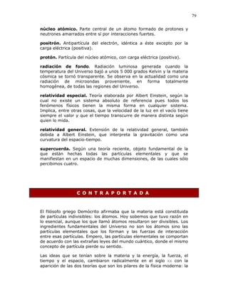 79
núcleo atómico. Parte central de un átomo formado de protones y
neutrones amarrados entre sí por interacciones fuertes.
positrón. Antipartícula del electrón, idéntica a éste excepto por la
carga eléctrica (positiva).
protón. Partícula del núcleo atómico, con carga eléctrica (positiva).
radiación de fondo. Radiación luminosa generada cuando la
temperatura del Universo bajó a unos 5 000 grados Kelvin y la materia
cósmica se tornó transparente. Se observa en la actualidad como una
radiación de microondas proveniente, en forma totalmente
homogénea, de todas las regiones del Universo.
relatividad especial. Teoría elaborada por Albert Einstein, según la
cual no existe un sistema absoluto de referencia pues todos los
fenómenos físicos tienen la misma forma en cualquier sistema.
Implica, entre otras cosas, que la velocidad de la luz en el vacío tiene
siempre el valor y que el tiempo transcurre de manera distinta según
quien lo mida.
relatividad general. Extensión de la relatividad general, también
debida a Albert Einstein, que interpreta la gravitación como una
curvatura del espacio-tiempo.
supercuerda. Según una teoría reciente, objeto fundamental de la
que están hechas todas las partículas elementales y que se
manifiestan en un espacio de muchas dimensiones, de las cuales sólo
percibimos cuatro.
C O N T R A P O R T A D A
El filósofo griego Demócrito afirmaba que la materia está constituida
de partículas indivisibles: los átomos. Hoy sobemos que tuvo razón en
lo esencial, aunque los que llamó átomos resultaron ser divisibles. Los
ingredientes fundamentales del Universo no son los átomos sino las
partículas elementales que los forman y las fuerzas de interacción
entre esas partículas. Empero, las partículas elementales se comportan
de acuerdo con las extrañas leyes del mundo cuántico, donde el mismo
concepto de partícula pierde su sentido.
Las ideas que se tenían sobre la materia y la energía, la fuerza, el
tiempo y el espacio, cambiaron radicalmente en el siglo XX con la
aparición de las dos teorías que son los pilares de la física moderna: la
 