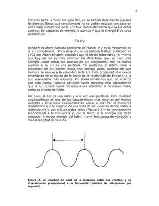 8
Por otra parte, a fines del siglo XIX, ya se habían descubierto algunos
fenómenos físicos que sencillamente no se podían explicar con base en
una teoría ondulatoria de la luz. Max Planck demostró que la luz debía
consistir de paquetes de energía, o cuantos y que la energía E de cada
paquete es:
E= hv
donde h es ahora llamada constante de Planck y v es la frecuencia de
la luz considerada . Poco después, en un famoso trabajo publicado en
1905 por Albert Einstein demostró que el efecto fotoelétrico (el mismo
que hoy en día permite construir los detectores que se usan, por
ejemplo, para cerrar las puertas de los elevadores) sólo se puede
explicar si la luz es una partícula. Tal partícula, el fotón, tiene la
propiedad de no poseer masa sino energía pura, además de que
siempre se mueve a la velocidad de la luz. Esta propiedad sólo puede
entenderse en el marco de la teoría de la relatividad de Einstein, a la
que volveremos más adelante. Por ahora señalemos que, de acuerdo
con esta teoría, ninguna partícula puede moverse más rápidamente
que la luz, y sólo puede moverse a esa velocidad si no posee masa,
como es el caso de fotón.
Así pues, la luz es una onda y a la vez una partícula. Esta dualidad
onda-partícula es una de las características más notorias del mundo
cuántico y tendremos oportunidad de volver a ella. Por el momento
recordemos que la longitud de una onda de luz —que se define como la
distancia entre dos crestas o dos valles (Figura 2 ) — es inversamente
proporcional a la frecuencia y, por lo tanto, a la energía del fotón
asociado. A mayor energía del fotón, mayor frecuencia de vibración y
menor longitud de la onda.
Figura 2. La longitud de onda es la distancia entre dos crestas, y es
inversamente proporcional a la frecuencia (número de vibraciones por
segundo).
 