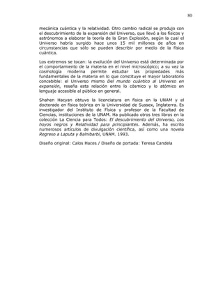 80
mecánica cuántica y la relatividad. Otro cambio radical se produjo con
el descubrimiento de la expansión del Universo, que llevó a los físicos y
astrónomos a elaborar la teoría de la Gran Explosión, según la cual el
Universo habría surgido hace unos 15 mil millones de años en
circunstancias que sólo se pueden describir por medio de la física
cuántica.
Los extremos se tocan: la evolución del Universo está determinada por
el comportamiento de la materia en el nivel microscópico; a su vez la
cosmología moderna permite estudiar las propiedades más
fundamentales de la materia en lo que constituye el mayor laboratorio
concebible: el Universo mismo Del mundo cuántico al Universo en
expansión, reseña esta relación entre lo cósmico y lo atómico en
lenguaje accesible al público en general.
Shahen Hacyan obtuvo la licenciatura en física en la UNAM y el
doctorado en física teórica en la Universidad de Sussex, Inglaterra. Es
investigador del Instituto de Física y profesor de la Facultad de
Ciencias, instituciones de la UNAM. Ha publicado otros tres libros en la
colección La Ciencia para Todos: El descubrimiento del Universo, Los
hoyos negros y Relatividad para principiantes. Además, ha escrito
numerosos artículos de divulgación científica, así como una novela
Regreso a Laputa y Balnibarbi, UNAM. 1993.
Diseño original: Calos Haces / Diseño de portada: Teresa Candela
 