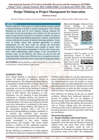 International Journal of Trend in Scientific Research and Development (IJTSRD)
Volume 7 Issue 1, January-February 2023 Available Online: www.ijtsrd.com e-ISSN: 2456 – 6470
@ IJTSRD | Unique Paper ID – IJTSRD52738 | Volume – 7 | Issue – 1 | January-February 2023 Page 618
Design Thinking in Project Management for Innovation
Shubham Tomar
Research Scholar, Symbiosis Centre for Distance learning, Symbiosis Bhawan, Pune, Maharashtra, India
ABSTRACT
Primary objective of this paper is to understand the concepts related
to Design thinking in respect to project management. Now Design
thinking has been part of every industry seeking solutions for
innovation for the great products and solutions for the end user to
create a large horizon of growth in competitive markets. In order to
effectively apply design thinking approaches, methods, and principles
extensive theoretical research is needed with proper guidance. As per
most of leaders agrees that standard approaches to project
management are not up-to mark for driving the innovation
particularly because of uncertainty and complex in nature. Also,
leaders thinks that project management is hard to drive large man-
force while implementing rapid changes in the environment or
business areas. As per theories, new ideas can only be part and
important pillar of innovation. With the rise in competition and new
technologies like cloud innovation is necessity for being into market.
KEYWORDS: Design thinking; project management; innovation; new
technologies; design thinking approaches
How to cite this paper: Shubham Tomar
"Design Thinking in Project
Management for Innovation" Published
in International
Journal of Trend in
Scientific Research
and Development
(ijtsrd), ISSN:
2456-6470,
Volume-7 | Issue-1,
February 2023,
pp.618-621, URL:
www.ijtsrd.com/papers/ijtsrd52738.pdf
Copyright © 2023 by author (s) and
International Journal of Trend in
Scientific Research and Development
Journal. This is an
Open Access article
distributed under the
terms of the Creative Commons
Attribution License (CC BY 4.0)
(http://creativecommons.org/licenses/by/4.0)
INTRODUCTION
Now, design thinking is becoming a marketable
process for innovation in industries outside of
traditional practice. The adaptation of design thinking
is expanding its traditional ideas of design. However,
the evolution of designing practices is fueling
arguments over whether design thinking is a sub-set
of mindsets, process, or composition of the two, that
persist in both industry and academics as well.
Arguments over the meaning of plan thoroughly
considering is blending disarray and distrust its
helpfulness and viability in managing perplexing and
wicked problems. This discussion will persevere until
more exact information is contributed on the nature
and utilization of design thinking. The objective of
the examination question, what is the way of
behaving of design thinking in complex conditions? is
to research and contribute truly necessary
observational exploration on plan thinking in complex
practice. This acquaintance presents with sign basic
points investigated in this thesis, making
improvements and thoughts. This initial outline
presents a rundown of the exploration question,
foundation, goal, methodology and commitment.
Design Thinking in combination of widely adopted
development and project management methodologies
including Agile making its way into organizations as
a way to introduce innovation. By being user-centric
any organization can assess the product or service
development process understanding their users’ needs
and enhancing the deliveries of valuable services that
help organization in achieving their strategic goals
with less efforts with adoption of design thinking.
Now industries are picking up the pace on digital
evolution, shifting from traditional industries to
become IT enabled. We can see adoption of
frameworks like Agile, Kanban and design thinking.
We can see MNCs from the industry like automotive
such as Toyota making leaps into becoming a
software provider, and it’s depicted in their vision of
becoming innovator in Service providers rather than
just automakers.
Theoretical Perspective
A. Design Thinking with Social Science
As design suspecting moves past the customary
imaginative circle and enters the domain of resolving
cultural issues and social issues across different
enterprises, the discipline would do well to
consolidate the thorough examination rehearses that
the practices bring to the table. The independent
IJTSRD52738
 