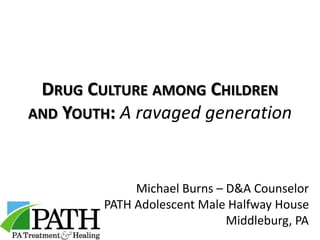DRUG CULTURE AMONG CHILDREN
AND YOUTH: A ravaged generation
Michael Burns – D&A Counselor
PATH Adolescent Male Halfway House
Middleburg, PA
 