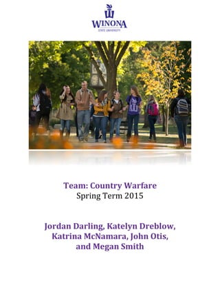  
	
  
	
  
	
  
Team:	
  Country	
  Warfare	
  	
  
Spring	
  Term	
  2015	
  
	
  
	
  
Jordan	
  Darling,	
  Katelyn	
  Dreblow,	
  	
  
Katrina	
  McNamara,	
  John	
  Otis,	
  	
  
and	
  Megan	
  Smith	
  
	
  
	
  
	
  
 