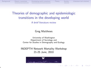 Background Historic transitions Developing-world transitions Theory Society Literature and citations
Theories of demographic and epidemiologic
transitions in the developing world
A brief literature review
Greg Matthews
University of Washington
Department of Sociology and
Center for Studies in Demography and Ecology
INDEPTH Network Mortality Workshop
21-25 June, 2010
1
 