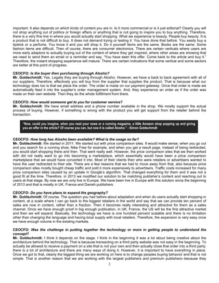 2
important. It also depends on which kinds of content you are in. Is it more commercial or is it just editorial? Clearly you will
not shop anything out of politics or foreign affairs or anything that is not going to inspire you to buy anything. Therefore,
there is a very fine line in where you would actually start shopping. What we experience is beauty. People buy beauty. It is
a product that is not difficult to buy. It does not demand trying or testing it. You have done that before. You easily buy a
lipstick or a perfume. You know it and you will shop it. Do it yourself items are the same. Books are the same. Some
fashion items are difficult. Then of course, there are consumer electronics. There are certain verticals where users are
more early adaptors to actually buying out of the content of where they get inspired, where other areas are showing that
we need to send them an email or a reminder and say, “You have seen this offer. Come back to the article and buy it.”
Therefore, the instant shopping experience will mature. There are certain indications that some vertical and some sectors
are better at this point of progress.
CEOCFO: Is the buyer then purchasing through Atosho?
Mr. Goldschmidt: Yes. Legally they are buying through Atosho. However, we have a back to back agreement with all of
our suppliers. Therefore, effectively you will buy from the supplier that supplies the product. That is because what our
technology does too is that we place the order. The order is made on our payment gateway. Once that order is made we
automatically feed it into the supplier’s order management system. And, they experience an order as if the order was
made on their own website. Then they do the whole fulfillment from there.
CEOCFO: How would someone get to you for customer service?
Mr. Goldschmidt: We have email address and a phone number available in the shop. We mostly support the actual
process of buying. However, if something is wrong with the product you will get support from the retailer behind the
transaction.
CEOCFO: How long has Atosho been available? What is the usage so far?
Mr. Goldschmidt: We started in 2011. We started out with price comparison sites. It would make sense, when you go out
and you search for a running shoe; Nike Free for example, and when you get a result page, instead of being redirected,
you would start shopping there and then. That went really well. However, the price comparison sites that we then worked
with did not really want to go into becoming a marketplace, which essentially would have been a price comparison
marketplace that we would have converted it into. Most of their clients then who were retailers or advertisers wanted to
have the user redirected to their site. There are a few reasons that we had to move away from that, also because price
comparison sites mostly bought cheap traffic and sold it more expensively to advertisers. Traffic costs increased for many
price comparison sites caused by an update in Google’s algorithm. That changed everything for them and it was not a
good fit at the time. Therefore, in 2013 we modified our solution to be matching publisher’s content and reaching out to
users at that stage. By now we are only live in Europe. We have been live in Europe with this solution since the beginning
of 2013 and that is mostly in UK, France and Danish publishers.
CEOCFO: Do you have plans to expand the geography?
Mr. Goldschmidt: Of course. The question you had before about adaptation and when do users actually start shopping in
content, at a scale where I can go back to the biggest retailers in the world and say that we can provide ten percent of
sales are now in content, rather than a fraction. Then it becomes really interesting and attractive for them as a sales
channel. Once we have enough proof in big enough publication, in UK, France, the US will be the first attractive market
and then we will expand. Basically, the technology we have is one hundred percent scalable and there is no limitation
other than changing the language and having local supply with local retailers. Therefore, the expansion is very easy once
we have enough volume in the existing markets.
CEOCFO: Was the challenge in putting together the technology or more in getting people to understand the
concept?
Mr. Goldschmidt: I think it depends on the stage. I think in the beginning it was a lot about being creative about the
architecture behind the technology. That is because transacting on a third party website was not easy in the beginning. To
actually be allowed to receive a payment on a site that is not your own and then actually close that order into a third party;
there is a lot of architecture and there are many ways of doing it. However, it is important to have everything in place.
Once we got to that, clearly the biggest thing we are working on here is to change peoples buying behavior and that is not
simple. That is another reason that we are working with the largest publishers and premium publishers--because they
“Now, could you imagine, when you read your news or a running magazine, a little Amazon shop popping up and giving
you an offer in the article? Of course you can, but now it is called Atosho.” - Simon Goldschmidt
 