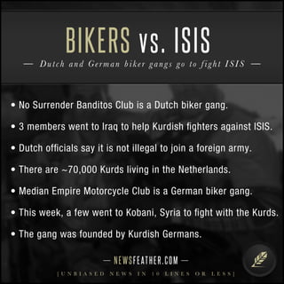 BIKERS vs. ISIS 
D u t c h and G e rman b i k e r g a n g s g o t o f i g h t I S I S 
• No Surrender Banditos Club is a Dutch biker gang. 
• 3 members went to Iraq to help Kurdish fighters against ISIS. 
• Dutch officials say it is not illegal to join a foreign army. 
• There are ~70,000 Kurds living in the Netherlands. 
• Median Empire Motorcycle Club is a German biker gang. 
• This week, a few went to Kobani, Syria to fight with the Kurds. 
• The gang was founded by Kurdish Germans. 
N E WS F E AT H E R . C O M 
[ U N B I A S E D N E W S I N 1 0 L I N E S O R L E S S ] 
