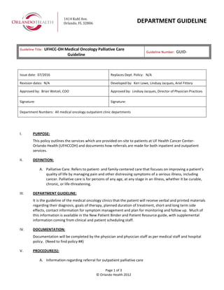  
	
  
	
  
	
  
	
  
	
  
Guideline	
  Title:	
  	
  UFHCC-­‐OH	
  Medical	
  Oncology	
  Palliative	
  Care	
  
Guideline	
  
Guideline	
  Number:	
  	
  GUID-­‐	
  
	
  
Page	
  1	
  of	
  3	
  
©	
  Orlando	
  Health	
  2012	
  
1414	
  Kuhl	
  Ave.	
  
Orlando,	
  FL	
  32806	
   DEPARTMENT	
  GUIDELINE	
  
	
  
Issue	
  date:	
  	
  07/2016	
   Replaces	
  Dept.	
  Policy:	
  	
  	
  N/A	
  
Revision	
  dates:	
  	
  N/A	
   Developed	
  by:	
  	
  Keri	
  Lowe,	
  Lindsay	
  Jacques,	
  Ariel	
  Fittery	
  	
  
Approved	
  by:	
  	
  Brian	
  Wetzel,	
  COO	
   Approved	
  by:	
  	
  Lindsay	
  Jacques,	
  Director	
  of	
  Physician	
  Practices	
  
Signature:	
   Signature:	
  
Department	
  Numbers:	
  	
  All	
  medical	
  oncology	
  outpatient	
  clinic	
  departments	
  	
  	
  	
  
	
  
	
  
I. PURPOSE:	
  	
  
This	
  policy	
  outlines	
  the	
  services	
  which	
  are	
  provided	
  on-­‐site	
  to	
  patients	
  at	
  UF	
  Health	
  Cancer	
  Center-­‐	
  
Orlando	
  Health	
  (UFHCCOH)	
  and	
  documents	
  how	
  referrals	
  are	
  made	
  for	
  both	
  inpatient	
  and	
  outpatient	
  
services.	
  	
  
II. DEFINITION:	
  
A. Palliative	
  Care:	
  Refers	
  to	
  patient-­‐	
  and	
  family-­‐centered	
  care	
  that	
  focuses	
  on	
  improving	
  a	
  patient’s	
  
quality	
  of	
  life	
  by	
  managing	
  pain	
  and	
  other	
  distressing	
  symptoms	
  of	
  a	
  serious	
  illness,	
  including	
  
cancer.	
  Palliative	
  care	
  is	
  for	
  persons	
  of	
  any	
  age,	
  at	
  any	
  stage	
  in	
  an	
  illness,	
  whether	
  it	
  be	
  curable,	
  
chronic,	
  or	
  life-­‐threatening.	
  	
  
III. DEPARTMENT	
  GUIDELINE:	
  	
  
It	
  is	
  the	
  guideline	
  of	
  the	
  medical	
  oncology	
  clinics	
  that	
  the	
  patient	
  will	
  receive	
  verbal	
  and	
  printed	
  materials	
  
regarding	
  their	
  diagnosis,	
  goals	
  of	
  therapy,	
  planned	
  duration	
  of	
  treatment,	
  short	
  and	
  long	
  term	
  side	
  
effects,	
  contact	
  information	
  for	
  symptom	
  management	
  and	
  plan	
  for	
  monitoring	
  and	
  follow	
  up.	
  	
  Much	
  of	
  
this	
  information	
  is	
  available	
  in	
  the	
  New	
  Patient	
  Binder	
  and	
  Patient	
  Resource	
  guide,	
  with	
  supplemental	
  
information	
  coming	
  from	
  clinical	
  and	
  patient	
  scheduling	
  staff.	
  	
  	
  
IV. DOCUMENTATION:	
  
Documentation	
  will	
  be	
  completed	
  by	
  the	
  physician	
  and	
  physician	
  staff	
  as	
  per	
  medical	
  staff	
  and	
  hospital	
  
policy.	
  	
  (Need	
  to	
  find	
  policy	
  ##)	
  
V. PROCEDURE(S):	
  	
  
A. Information	
  regarding	
  referral	
  for	
  outpatient	
  palliative	
  care	
  
 