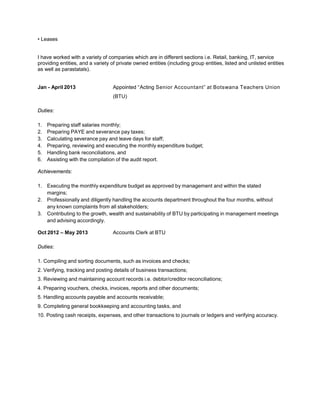 • Leases
I have worked with a variety of companies which are in different sections i.e. Retail, banking, IT, service
providing entities, and a variety of private owned entities (including group entities, listed and unlisted entities
as well as parastatals).
Jan - April 2013 Appointed “Acting Senior Accountant” at Botswana Teachers Union
(BTU)
Duties:
1. Preparing staff salaries monthly;
2. Preparing PAYE and severance pay taxes;
3. Calculating severance pay and leave days for staff;
4. Preparing, reviewing and executing the monthly expenditure budget;
5. Handling bank reconciliations, and
6. Assisting with the compilation of the audit report.
Achievements:
1. Executing the monthly expenditure budget as approved by management and within the stated
margins;
2. Professionally and diligently handling the accounts department throughout the four months, without
any known complaints from all stakeholders;
3. Contributing to the growth, wealth and sustainability of BTU by participating in management meetings
and advising accordingly.
Oct 2012 – May 2013 Accounts Clerk at BTU
Duties:
1. Compiling and sorting documents, such as invoices and checks;
2. Verifying, tracking and posting details of business transactions;
3. Reviewing and maintaining account records i.e. debtor/creditor reconciliations;
4. Preparing vouchers, checks, invoices, reports and other documents;
5. Handling accounts payable and accounts receivable;
9. Completing general bookkeeping and accounting tasks, and
10. Posting cash receipts, expenses, and other transactions to journals or ledgers and verifying accuracy.
 