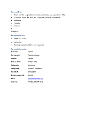 Personal Traits
Team member i.e. great communication, interacting and presentation skills
Computer literate (Ms Word, Ms Access, Ms Excel, Ms PowerPoint)
Innovative
Sociable
Focused
Organized
Personal Interests
Going to church
Swimming
Reading inspirational books and magazines
Personal Information
Surname: Moilwa
Forename(s): Paseka Boineelo
Gender: Female
Date of Birth: 14 April 1990
Nationality: Motswana
Languages: English & Setswana
Identity #: 683623219
Driving Licence #: 235980
Email: pbmoilwa@gmail.com
Address: P O Box 918, Mochudi
 
