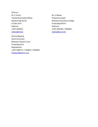 Referees
Mr. S. Annoh Mr. A. Mbewe
Teacher/Examinations Officer Programme Leader
Rainbow High School Botswana Accountancy College
P O Box 2316 Private Bag 000319
Gaborone Gaborone
(+267) 3936932 (+267) 3953062 / 73588945
rainbow@info.bw Aubrey@bac.ac.bw
Shonny Nkgwang
Senior Accountant
Botswana Teachers’ Union
Private Bag 0019
Mogoditshane
(+267) 3906774 / 71396824 / 75899009
snkgwang@yahoo.co.uk
 