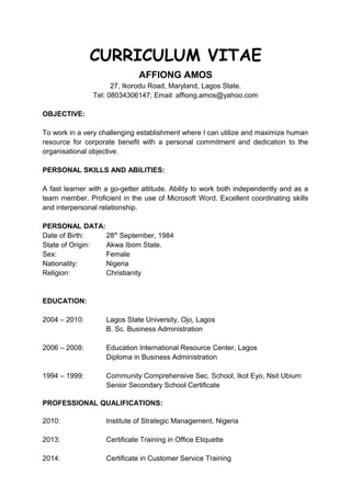 CURRICULUM VITAE
AFFIONG AMOS
27, Ikorodu Road, Maryland, Lagos State.
Tel: 08034306147; Email: affiong.amos@yahoo.com
OBJECTIVE:
To work in a very challenging establishment where I can utilize and maximize human
resource for corporate benefit with a personal commitment and dedication to the
organisational objective.
PERSONAL SKILLS AND ABILITIES:
A fast learner with a go-getter attitude. Ability to work both independently and as a
team member. Proficient in the use of Microsoft Word. Excellent coordinating skills
and interpersonal relationship.
PERSONAL DATA:
Date of Birth: 28th
September, 1984
State of Origin: Akwa Ibom State.
Sex: Female
Nationality: Nigeria
Religion: Christianity
EDUCATION:
2004 – 2010: Lagos State University, Ojo, Lagos
B. Sc. Business Administration
2006 – 2008: Education International Resource Center, Lagos
Diploma in Business Administration
1994 – 1999: Community Comprehensive Sec. School, Ikot Eyo, Nsit Ubium
Senior Secondary School Certificate
PROFESSIONAL QUALIFICATIONS:
2010: Institute of Strategic Management, Nigeria
2013: Certificate Training in Office Etiquette
2014: Certificate in Customer Service Training
 