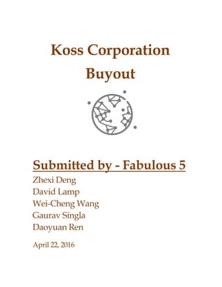 Koss Corporation
Buyout
Submitted by - Fabulous 5
Zhexi Deng
David Lamp
Wei-Cheng Wang
Gaurav Singla
Daoyuan Ren
April 22, 2016
 