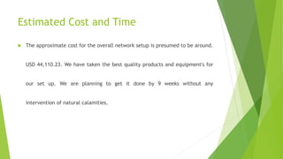 Estimated Cost and Time
 The approximate cost for the overall network setup is presumed to be around.
USD 44,110.23. We have taken the best quality products and equipment's for
our set up. We are planning to get it done by 9 weeks without any
intervention of natural calamities.
 