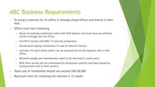 ABC Business Requirements
 To setup a network for its office in Georgia (head office) and branch in New
York.
 Office must have following
a. Setup of meeting conference room with VoIP phones and must have surveillance
camera through out the office.
b. Full Wi-Fi access with 802.11i security protection.
c. Should have backup connection in case of network failure.
d. A printer for each office which can be accessed by all the systems with in the
office.
e. Network outage and maintenance need to be informed 2 weeks prior.
f. RFID floor access will be maintained by Honeywell systems and data should be
incorporated with in their servers.
 Total cost of installation should not exceed USD 50,000
 Maximum time for installing the network is 12 weeks
 