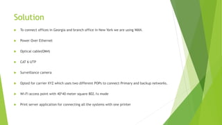 Solution
 To connect offices in Georgia and branch office in New York we are using WAN.
 Power Over Ethernet
 Optical cable(OM4)
 CAT 6 UTP
 Surveillance camera
 Opted for carrier XYZ which uses two different POPs to connect Primary and backup networks.
 Wi-Fi access point with 40*40 meter square 802.1x mode
 Print server application for connecting all the systems with one printer
 
