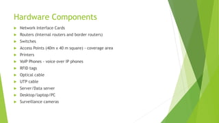 Hardware Components
 Network Interface Cards
 Routers (Internal routers and border routers)
 Switches
 Access Points (40m x 40 m square) - coverage area
 Printers
 VoIP Phones - voice over IP phones
 RFID tags
 Optical cable
 UTP cable
 Server/Data server
 Desktop/laptop/PC
 Surveillance cameras
 