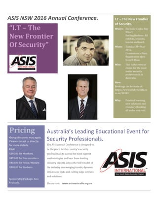 “I.T	–	The	
New	Frontier	
Of	Security”	
	
	
Pricing	
ASIS	NSW	2016	Annual	Conference.	
	
The	ASIS	Annual	Conference	is	designed	to	
be	the	place	for	the	country’s	security	
professionals	to	access	the	most	current	
methodologies	and	hear	from	leading	
industry	experts	across	the	full	breadth	of	
the	industry	on	emerging	trends,	dynamic	
threats	and	risks	and	cutting	edge	services	
and	solutions.		
Please	visit:				www.asisaustralia.org.au	
Australia’s	Leading	Educational	Event	for	
Security	Professionals.	Group	discounts	may	apply.	
Please	contact	us	directly	
for	more	details.	
Cost:	
$395.00	for	Members.	
$455.00	for	Non-members.	
$410.00	for	Police/Military.	
$300.00	for	Students.	
	
Sponsorship	Packages	Also	
Available.	
I.T	–	The	New	Frontier	
of	Security.	
Dockside	Cockle	Bay	
Wharf,	
Darling	Harbour.	All	
exhibits,	sessions,		
breaks	and	lunch.	
Where:	
Tuesday	31st	May	
2016.	
Commences	at	9am.	
Registration	open	
from	8:30am	
When:	
This	is	the	event	of	
choice	for	the	most	
senior	security	
professionals	in	
Australia.	
Who:	
Bookings	can	be	made	at:	
https://www.stickytickets.co
m.au/34949	
	
How:	
Practical	learning,	
new	solutions	and	
visionary	thinking	
all	under	one	roof.	
Why:	
 