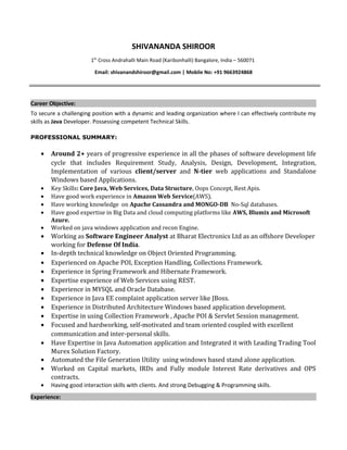 SHIVANANDA SHIROOR
1th
Cross Andrahalli Main Road (Karibonhalli) Bangalore, India – 560071
Email: shivanandshiroor@gmail.com | Mobile No: +91 9663924868
Career Objective:
To secure a challenging position with a dynamic and leading organization where I can effectively contribute my
skills as Java Developer. Possessing competent Technical Skills.
PROFESSIONAL SUMMARY:
• Around 2+ years of progressive experience in all the phases of software development life
cycle that includes Requirement Study, Analysis, Design, Development, Integration,
Implementation of various client/server and N-tier web applications and Standalone
Windows based Applications.
• Key Skills: Core Java, Web Services, Data Structure, Oops Concept, Rest Apis.
• Have good work experience in Amazon Web Service(AWS).
• Have working knowledge on Apache Cassandra and MONGO-DB No-Sql databases.
• Have good expertise in Big Data and cloud computing platforms like AWS, Blumix and Microsoft
Azure.
• Worked on java windows application and recon Engine.
• Working as Software Engineer Analyst at Bharat Electronics Ltd as an offshore Developer
working for Defense Of India.
• In-depth technical knowledge on Object Oriented Programming.
• Experienced on Apache POI, Exception Handling, Collections Framework.
• Experience in Spring Framework and Hibernate Framework.
• Expertise experience of Web Services using REST.
• Experience in MYSQL and Oracle Database.
• Experience in Java EE complaint application server like JBoss.
• Experience in Distributed Architecture Windows based application development.
• Expertise in using Collection Framework , Apache POI & Servlet Session management.
• Focused and hardworking, self-motivated and team oriented coupled with excellent
communication and inter-personal skills.
• Have Expertise in Java Automation application and Integrated it with Leading Trading Tool
Murex Solution Factory.
• Automated the File Generation Utility using windows based stand alone application.
• Worked on Capital markets, IRDs and Fully module Interest Rate derivatives and OPS
contracts.
• Having good interaction skills with clients. And strong Debugging & Programming skills.
Experience:
 