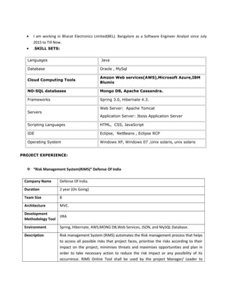 • I am working in Bharat Electronics Limited(BEL). Bangalore as a Software Engineer Analyst since July
2015 to Till Now.
• .SKILL SETS:
Languages Java
Database Oracle , MySql
Cloud Computing Tools
Amzon Web services(AWS),Microsoft Azure,IBM
Blumix
NO-SQL databases Mongo DB, Apache Cassandra.
Frameworks Spring 3.0, Hibernate 4.3.
Servers
Web Server: Apache Tomcat
Application Server: Jboss Application Server
Scripting Languages HTML, CSS, JavaScript
IDE Eclipse, NetBeans , Eclipse RCP
Operating System Windows XP, Windows 07 ,Unix solaris, unix solaris
PROJECT EXPERIENCE:
 “Risk Management System(RiMS)” Defense Of India
Company Name Defense Of India.
Duration 2 year (On Going)
Team Size 8
Architecture MVC.
Development
Methodology Tool
JIRA
Environment Spring, Hibernate, AWS,MONG DB,Web Services, JSON, and MySQL Database.
Description Risk management System (RiMS) automates the Risk management process that helps
to access all possible risks that project faces, prioritise the risks according to their
impact on the project, minimises threats and maximises opportunities and plan in
order to take necessary action to reduce the risk impact or any possibility of its
occurrence. RiMS Online Tool shall be used by the project Manager/ Leader to
 