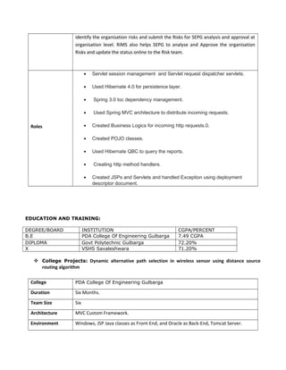 identify the organisation risks and submit the Risks for SEPG analysis and approval at
organisation level. RiMS also helps SEPG to analyse and Approve the organisation
Risks and update the status online to the Risk team.
Roles
• Servlet session management and Servlet request dispatcher servlets.
• Used Hibernate 4.0 for persistence layer.
• Spring 3.0 Ioc dependency management.
• Used Spring MVC architecture to distribute incoming requests.
• Created Business Logics for incoming http requests.0.
• Created POJO classes.
• Used Hibernate QBC to query the reports.
• Creating http method handlers.
• Created JSPs and Servlets and handled Exception using deployment
descriptor document.
EDUCATION AND TRAINING:
DEGREE/BOARD INSTITUTION CGPA/PERCENT
B.E PDA College Of Engineering Gulbarga 7.49 CGPA
DIPLOMA Govt Polytechnic Gulbarga 72.20%
X VSHS Savaleshwara 71.20%
 College Projects: Dynamic alternative path selection in wireless sensor using distance source
routing algorithm
College PDA College Of Engineering Gulbarga
Duration Six Months.
Team Size Six
Architecture MVC Custom Framework.
Environment Windows, JSP Java classes as Front-End, and Oracle as Back-End, Tomcat Server.
 