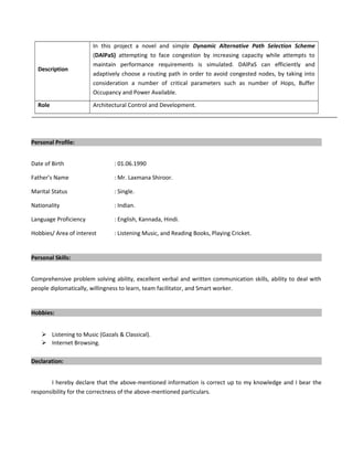 Description
In this project a novel and simple Dynamic Alternative Path Selection Scheme
(DAlPaS) attempting to face congestion by increasing capacity while attempts to
maintain performance requirements is simulated. DAlPaS can efficiently and
adaptively choose a routing path in order to avoid congested nodes, by taking into
consideration a number of critical parameters such as number of Hops, Buffer
Occupancy and Power Available.
Role Architectural Control and Development.
Personal Profile:
Date of Birth : 01.06.1990
Father’s Name : Mr. Laxmana Shiroor.
Marital Status : Single.
Nationality : Indian.
Language Proficiency : English, Kannada, Hindi.
Hobbies/ Area of interest : Listening Music, and Reading Books, Playing Cricket.
Personal Skills:
Comprehensive problem solving ability, excellent verbal and written communication skills, ability to deal with
people diplomatically, willingness to learn, team facilitator, and Smart worker.
Hobbies:
 Listening to Music (Gazals & Classical).
 Internet Browsing.
Declaration:
I hereby declare that the above-mentioned information is correct up to my knowledge and I bear the
responsibility for the correctness of the above-mentioned particulars.
 