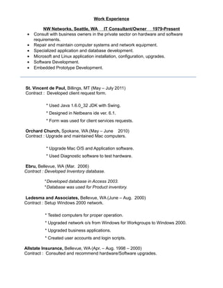 Work Experience
NW Networks, Seattle, WA IT Consultant/Owner 1979-Present
• Consult with business owners in the private sector on hardware and software
requirements.
• Repair and maintain computer systems and network equipment.
• Specialized application and database development.
• Microsoft and Linux application installation, configuration, upgrades.
• Software Development.
• Embedded Prototype Development.
St. Vincent de Paul, Billings, MT (May – July 2011)
Contract : Developed client request form.
* Used Java 1.6.0_32 JDK with Swing.
* Designed in Netbeans ide ver. 6.1.
* Form was used for client services requests.
Orchard Church, Spokane, WA (May – June 2010)
Contract : Upgrade and maintained Mac computers.
* Upgrade Mac O/S and Application software.
* Used Diagnostic software to test hardware.
Ebru, Bellevue, WA (Mar. 2006)
Contract : Developed Inventory database.
* Developed database in Access 2003.
* Database was used for Product inventory.
Ledesma and Associates, Bellevue, WA (June – Aug. 2000)
Contract : Setup Windows 2000 network.
* Tested computers for proper operation.
* Upgraded network o/s from Windows for Workgroups to Windows 2000.
* Upgraded business applications.
* Created user accounts and login scripts.
Allstate Insurance, Bellevue, WA (Apr. – Aug. 1998 – 2000)
Contract : Consulted and recommend hardware/Software upgrades.
 