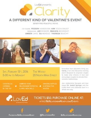 A DIFFERENT KIND OF VALENTINE’S EVENT
Innovative love educators bring you
Clarity, a fun and interactive evening
event designed to empower singles
to make wise choices in love and
encourages couples to elevate their
romantic relationships.
Join relationship therapist and love
expert Dr. Isabell Springer and the
LovEd team and celebrate love in a
whole new way.
BENEFITING PEACEFUL PATHS
COCKTAILS &
CATERING
BY: THE TOP
DANCING, RAFFLES
& INTERACTIVE
BOOTHS
EMBRACE YOUR
RELATIONSHIP POTENTIAL
& APPLY NEW SKILLS
SAT. FEBRUARY 13TH
, 2016
5:00 PM TO MIDNIGHT
THE WOOLY
20 NORTH MAIN STREET
FACEBOOK/BERELATIONSHIPREADY @RELATIONSHIPRDY BERELATIONSHIPREADY.COM
TICKETS $50. PURCHASE ONLINE AT:
HTTP://BERELATIONSHIPREADY.COM/EVENTS
CO-CHAIRS PEGEEN HANRAHAN
SU MENDEZ
PRODUCERS LEE BOWERS
THERESA BEACHY
MAKAYA MCKNIGHT
KIM TESCH-VAUGT
AMBER LANG
 