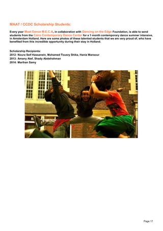 Page 17
MAAT / CCDC Scholarship Students:
Every year Maat Dance M.E.C.A, in collaboration with Dancing on the Edge Foundation, is able to send
students from the Cairo Contemporary Dance Center for a 1 month contemporary dance summer intensive,
in Amsterdam Holland. Here are some photos of these talented students that we are very proud of, who have
benefited from this incredible opportunity during their stay in Holland.
Scholarship Recipients:
2012: Noura Seif Hassanein, Mohamed Ÿousry Shika, Hania Mansour
2013: Amany Atef, Shady Abdelrahman
2014: Marihan Samy
 