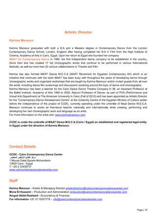 Page | 18
Artistic Director
Karima Mansour
Karima Mansour graduated with both a B.A and a Masters degree in Contemporary Dance from the London
Contemporary Dance School, London, England after having completed her B.A in Film from the High Institute of
Cinema, Academy of Arts in Cairo, Egypt. Upon her return to Egypt she founded her company
MAAT for Contemporary Dance in 1999, the first Independent dance company to be established in the country.
Since then she has created 17 full choreographic works that continue to be performed in various International
festivals, as well as more than 20 various collaborations in Theatre and Film.
Karima has also formed MAAT Dance M.E.C.A (MAAT Movement for Egyptian Contemporary Art) which is an
initiative that continues with the work MAAT has been busy with throughout the years of developing dance through
choreographic works and organized workshops that are taught by Karima Mansour and/or invited guests from all over
the world, including dance film screenings and discussions revolving around the topic of dance and choreography.
Karima Mansour has been a teacher for the Cairo Opera Dance Theatre Company In 98, an Assistant Professor at
the Ballet Institute, Academy of Arts 1999 to 2000, Adjunct Professor of Dance, as part of PVA (Performance and
Visual Arts Department) at The American University In Cairo (Fall of 2010) and has been appointed as Artistic Director
for the “Contemporary Dance Development Centre” at the Creativity Centre of the Egyptian Ministry of Culture earlier
before the independence of the project of CCDC, currently operating under the umbrella of Maat Dance M.E.C.A.
Mansour continues to works as free-lance teacher nationally and internationally while creating, performing and
developing her own choreographic work and language as an artist.
For more information on the artist visit: www.karimamansour.com
CCDC is under the umbrella of MAAT Dance M.E.C.A (Cairo / Egypt) an established and registered legal entity
in Egypt under the direction of Karima Mansour.
Contact Details
CCDC - Cairo Contemporary Dance Center
‫المعاصر‬ ‫للرقص‬ ‫القاهرة‬ ‫مركز‬
1 Mousa Galal Square Mohandesin
12655 Cairo - Egypt
T: +20 2 33459737
www.cairocontemporarydancecenter.com
Staff
Karima Mansour - Artistic & Managing Director artisticdirection@cairocontemporarydancecenter.com
Mona El Husseini – Production and Administration production@cairocontemporarydancecenter.com
Amgad Abdel Rasheed - Accountancy & Finances
For information +20 12 10037778 - info@cairocontemporarydancecenter.com
 