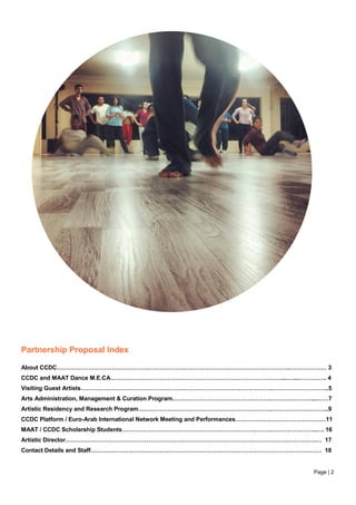 Page | 2
Partnership Proposal Index
About CCDC………………………………………………………………………………………………………..……………… 3
CCDC and MAAT Dance M.E.CA……………………………………………………………………………...…....………….. 4
Visiting Guest Artists…………………………………………………………………………………….………………………..5
Arts Administration, Management & Curation Program.………………………………………….…………………...……7
Artistic Residency and Research Program………………………………………………………….……………….………..9
CCDC Platform / Euro-Arab International Network Meeting and Performances……………….………………………11
MAAT / CCDC Scholarship Students………………………………………………………………….…………………..…. 16
Artistic Director……………………………………………………………………………………………………………….… 17
Contact Details and Staff……………………………………………………………………………………………………… 18
 