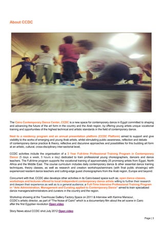 Page | 3
About CCDC
The Cairo Contemporary Dance Center, CCDC is a new space for contemporary dance in Egypt committed to shaping
and advancing the future of the art form in the country and the Arab region, by offering young artists unique vocational
training and opportunities of the highest technical and artistic standards in the field of contemporary dance.
Next to a residency program and an annual presentation platform (CCDC Platform) aimed to support and give
visibility to the works of emerging and young Arab artists, whilst stimulating public awareness, reflection and debate
of contemporary dance practice & theory, reflective and discursive approaches and possibilities for this budding art form
at an artistic, cultural, cross-disciplinary inter-sectorial level,
CCDC activities include the organisation of a 3 Year Full-time Professional Training Program in Contemporary
Dance (5 days a week, 5 hours a day) dedicated to train professional young choreographers, dancers and dance
teachers. The Full-time program supports the vocational training of approximately 25 promising artists from Egypt, North
Africa and the Middle East. The course curriculum includes daily contemporary dance & other essential dance training
techniques, theory classes, as well as research and creation workshops/seminars (with final public showings) with
experienced resident dance teachers and cutting-edge guest choreographers from the Arab region, Europe and beyond.
Concurrent with that, CCDC also develops other activities in its Cairo-based space such as; open dance classes,
workshops and lectures offered to local independent contemporary dance artists willing to further their research
and deepen their experience as well as to a general audience; a Full-Time Intensive Professional Training Program
in “Arts Administration, Management and Curating applied to Contemporary Dance” aimed to train specialized
dance managers/administrators and curators in the country and the region.
Workshop showing at the Townhouse Gallery Factory Space on 2011 & Interview with Karima Mansour,
CCDC’s artistic director, as part of "The Noise of Cairo" which is a documentary film about the art scene in Cairo
after the first Egyptian revolution Open video
Story News about CCDC shot July 2012 Open video
 