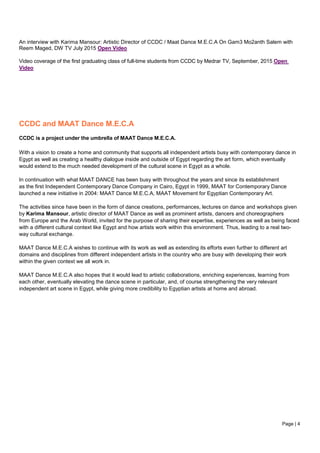 Page | 4
An interview with Karima Mansour: Artistic Director of CCDC / Maat Dance M.E.C.A On Gam3 Mo2anth Salem with
Reem Maged, DW TV July 2015 Open Video
Video coverage of the first graduating class of full-time students from CCDC by Medrar TV, September, 2015 Open
Video
CCDC and MAAT Dance M.E.C.A
CCDC is a project under the umbrella of MAAT Dance M.E.C.A.
With a vision to create a home and community that supports all independent artists busy with contemporary dance in
Egypt as well as creating a healthy dialogue inside and outside of Egypt regarding the art form, which eventually
would extend to the much needed development of the cultural scene in Egypt as a whole.
In continuation with what MAAT DANCE has been busy with throughout the years and since its establishment
as the first Independent Contemporary Dance Company in Cairo, Egypt in 1999, MAAT for Contemporary Dance
launched a new initiative in 2004: MAAT Dance M.E.C.A, MAAT Movement for Egyptian Contemporary Art.
The activities since have been in the form of dance creations, performances, lectures on dance and workshops given
by Karima Mansour, artistic director of MAAT Dance as well as prominent artists, dancers and choreographers
from Europe and the Arab World, invited for the purpose of sharing their expertise, experiences as well as being faced
with a different cultural context like Egypt and how artists work within this environment. Thus, leading to a real two-
way cultural exchange.
MAAT Dance M.E.C.A wishes to continue with its work as well as extending its efforts even further to different art
domains and disciplines from different independent artists in the country who are busy with developing their work
within the given context we all work in.
MAAT Dance M.E.C.A also hopes that it would lead to artistic collaborations, enriching experiences, learning from
each other, eventually elevating the dance scene in particular, and, of course strengthening the very relevant
independent art scene in Egypt, while giving more credibility to Egyptian artists at home and abroad.
 