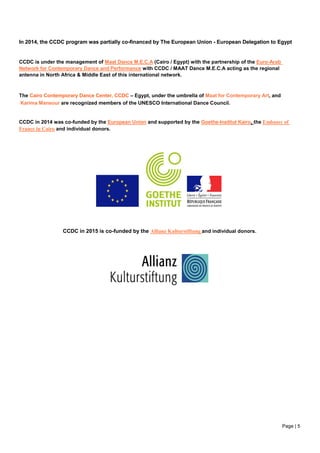 Page | 5
In 2014, the CCDC program was partially co-financed by The European Union - European Delegation to Egypt
CCDC is under the management of Maat Dance M.E.C.A (Cairo / Egypt) with the partnership of the Euro-Arab
Network for Contemporary Dance and Performance with CCDC / MAAT Dance M.E.C.A acting as the regional
antenna in North Africa & Middle East of this international network.
The Cairo Contemporary Dance Center, CCDC – Egypt, under the umbrella of Maat for Contemporary Art, and
Karima Mansour are recognized members of the UNESCO International Dance Council.
CCDC in 2014 was co-funded by the European Union and supported by the Goethe-Institut Kairo, the Embassy of
France in Cairo and individual donors.
CCDC in 2015 is co-funded by the Allianz Kulturstiftung and individual donors.
 