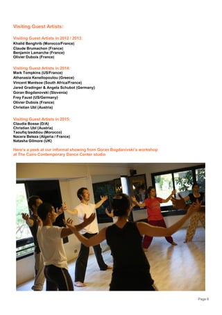 Page 6
Visiting Guest Artists:
Visiting Guest Artists in 2012 / 2013:
Khalid Benghrib (Morocco/France)
Claude Brumachon (France)
Benjamin Lamarche (France)
Olivier Dubois (France)
Visiting Guest Artists in 2014:
Mark Tompkins (US/France)
Athanasia Kenellopoulou (Greece)
Vincent Mantsoe (South Africa/France)
Jared Gradinger & Angela Schubot (Germany)
Goran Bogdanovski (Slovenia)
Frey Faust (US/Germany)
Olivier Dubois (France)
Christian Ubl (Austria)
Visiting Guest Artists in 2015:
Claudia Bosse (D/A)
Christian Ubl (Austria)
Taoufiq Izeddiou (Morocco)
Nacera Beleza (Algeria / France)
Natasha Gilmore (UK)
Here’s a peek at our informal showing from Goran Bogdanivski’s workshop
at The Cairo Contemporary Dance Center studio
 