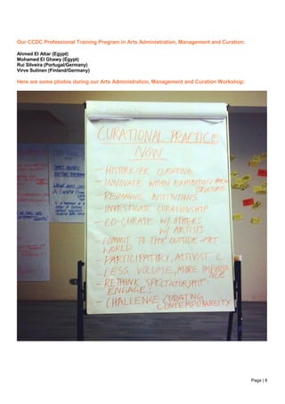 Page | 8
Our CCDC Professional Training Program in Arts Administration, Management and Curation:
Ahmed El Attar (Egypt)
Mohamed El Ghawy (Egypt)
Rui Silveira (Portugal/Germany)
Virve Sutinen (Finland/Germany)
Here are some photos during our Arts Administration, Management and Curation Workshop:
 
