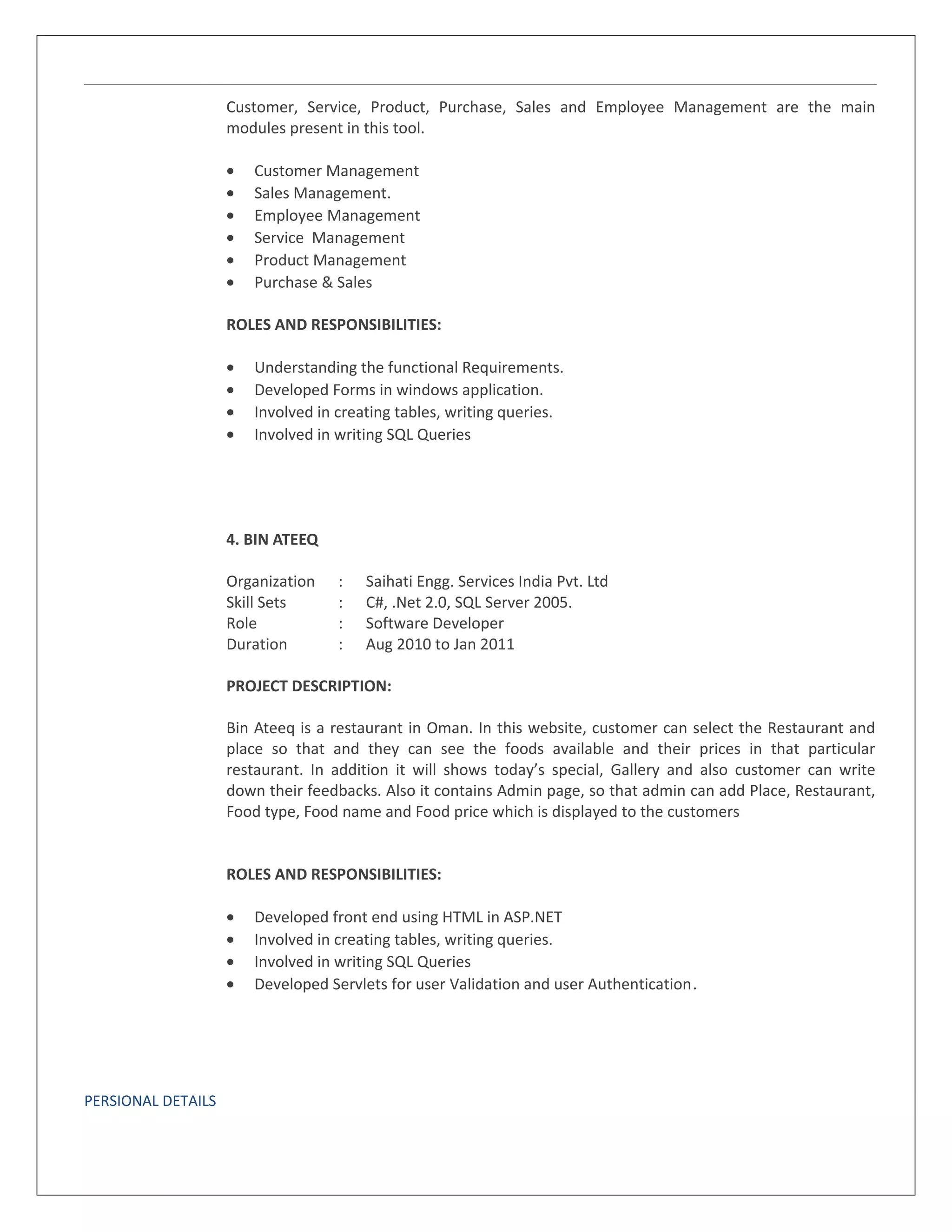 Customer, Service, Product, Purchase, Sales and Employee Management are the main
modules present in this tool.
• Customer Management
• Sales Management.
• Employee Management
• Service Management
• Product Management
• Purchase & Sales
ROLES AND RESPONSIBILITIES:
• Understanding the functional Requirements.
• Developed Forms in windows application.
• Involved in creating tables, writing queries.
• Involved in writing SQL Queries
4. BIN ATEEQ
Organization : Saihati Engg. Services India Pvt. Ltd
Skill Sets : C#, .Net 2.0, SQL Server 2005.
Role : Software Developer
Duration : Aug 2010 to Jan 2011
PROJECT DESCRIPTION:
Bin Ateeq is a restaurant in Oman. In this website, customer can select the Restaurant and
place so that and they can see the foods available and their prices in that particular
restaurant. In addition it will shows today’s special, Gallery and also customer can write
down their feedbacks. Also it contains Admin page, so that admin can add Place, Restaurant,
Food type, Food name and Food price which is displayed to the customers
ROLES AND RESPONSIBILITIES:
• Developed front end using HTML in ASP.NET
• Involved in creating tables, writing queries.
• Involved in writing SQL Queries
• Developed Servlets for user Validation and user Authentication.
PERSIONAL DETAILS
 