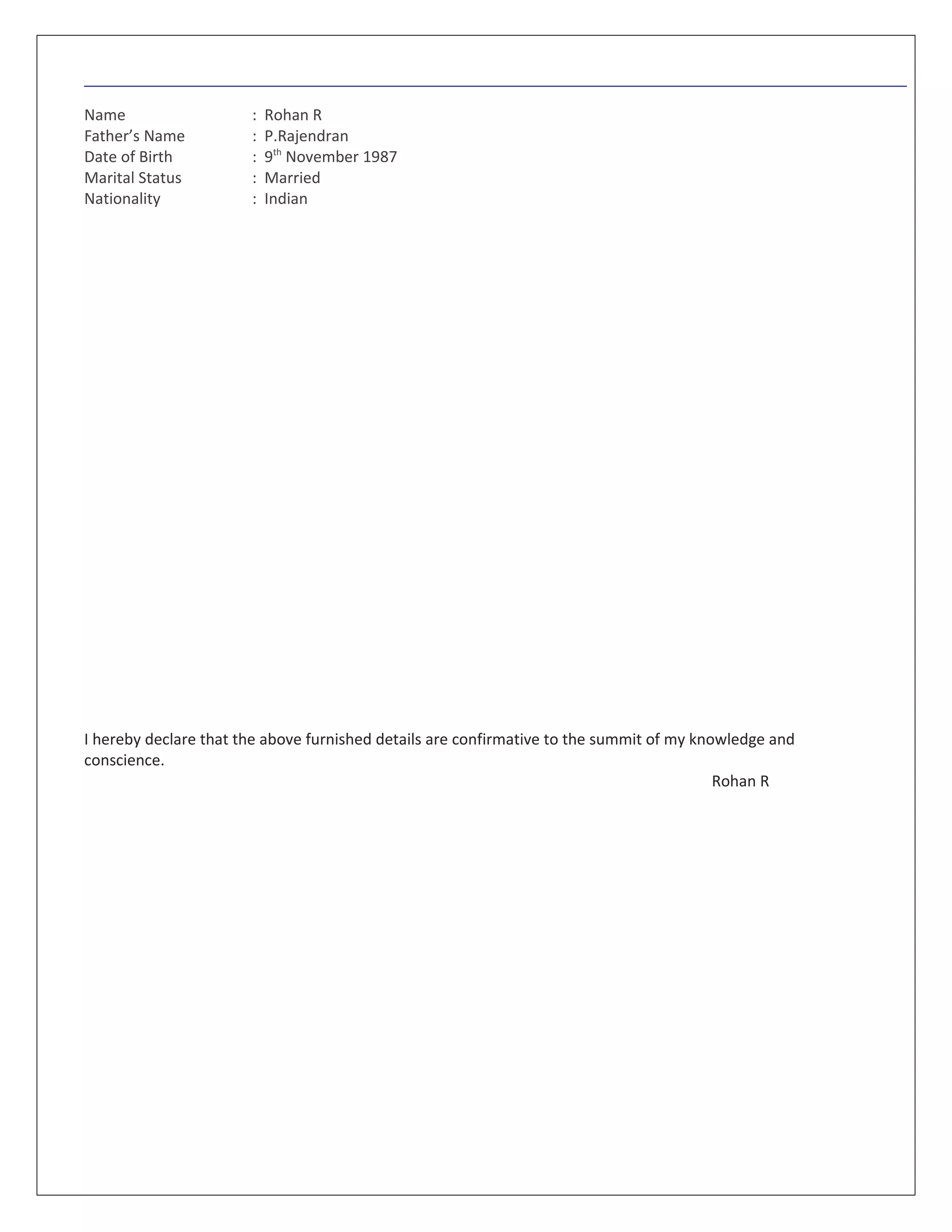 Name : Rohan R
Father’s Name : P.Rajendran
Date of Birth : 9th
November 1987
Marital Status : Married
Nationality : Indian
I hereby declare that the above furnished details are confirmative to the summit of my knowledge and
conscience.
Rohan R
 
