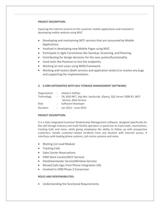 PROJECT DESCRIPTION:
Exposing the internal services to the customer mobile applications and involved in
developing mobile website using MVC
• Developing and maintaining WCF services that are consumed by Mobile
Applications.
• Involved in developing new Mobile Pages using MVC
• Participate in Agile Ceremonies like Standup, Grooming, and Planning.
• Contributing for design decisions for the new system/functionality.
• Used tools like Postman to test the endpoints.
• Working on test cases using MOQ framework.
• Working with testers (both services and application testers) to resolve any bugs
and supporting the implementation.
3. E-CRM (INTEGRATED WITH SELF STORAGE MANAGEMENT SOFTWARE)
Organization : Global E-SoftSys
Technology : C#, ADO.NET, Asp.Net, JavaScript, JQuery, SQL Server 2008 R2, WCF
Service, Web Service
Role : Software Developer
Duration : Jan 2013 – June 2014
PROJECT DESCRIPTION:
It is a fully integrated Customer Relationship Management software, designed specifically for
the self-storage industry and multi-facility operators in particular to track leads, reservations,
tracking Calls and more, while giving employees the ability to follow up with prospective
customers, handle customer-related incidents from any location with Internet access. It
interfaces with leading phone systems, call-centre systems and more.
• Waiting List Lead Module
• Tracking Calls
• Sales Center Reservations
• CRM Store Locator(WCF Service)
• DataDownlaoder Service(Window Service)
• Missed Calls logic from Phone Integration URL
• Involved in CRM Phase 2 Conversion
ROLES AND RESPONSIBILITIES:
• Understanding the functional Requirements.
 