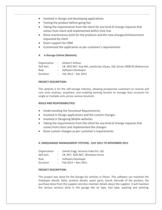 • Involved in Design and developing applications
• Testing the product before going live
• Taking the requirements from the client for any kind of change requests that
comes from client and implemented within time line.
• Done maintenance work for the products and the new changes/enhancement
requested by client
• Given support for CRM
• Customized the application as per customer’s requirements.
4. e-Storage Online (Website)
Organization : Global E-Softsys
Skill Sets : C#, ADO.NET, Asp.Net, JavaScript, JQuey, SQL Server 2008 R2,Webservice
Role : Software Developer
Duration : Feb 2012 – Dec 2012
PROJECT DESCRIPTION:
This website is for the self-storage industry, allowing prospective customers to reserve and
rent units anytime, anywhere, and enabling existing tenants to manage their accounts for
single or multiple units across various locations
ROLES AND RESPONSIBILITIES:
• Understanding the functional Requirements.
• Involved in Design applications and the custom changes
• Involved in Designing Mobile websites
• Taking the requirements from the client for any kind of change requests that
comes from client and implemented the changes
• Done custom changes as per customer’s requirements.
4. GMS(GARAGE MANAGEMENT SYSTEM) - JULY 2011 TO NOVEMBER 2011
Organization : Saihati Engg. Services India Pvt. Ltd
Skill Sets : C#,.NET, ADO.NET, Windows Forms
Role : Software Developer
Duration : Feb 2011 – Nov 2011
PROJECT DESCRIPTION:
This project was done for the Garage for vehicles in Oman. This software can maintain the
Employee details, Sales, product details, spare parts, brand, barcode of the product, the
purchase done from the supplier and also maintain details about the supplier. It will maintain
the various services done in the garage like oil type, fuel type, washing and painting.
 