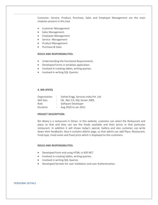 Customer, Service, Product, Purchase, Sales and Employee Management are the main
modules present in this tool.
• Customer Management
• Sales Management.
• Employee Management
• Service Management
• Product Management
• Purchase & Sales
ROLES AND RESPONSIBILITIES:
• Understanding the functional Requirements.
• Developed Forms in windows application.
• Involved in creating tables, writing queries.
• Involved in writing SQL Queries
4. BIN ATEEQ
Organization : Saihati Engg. Services India Pvt. Ltd
Skill Sets : C#, .Net 2.0, SQL Server 2005.
Role : Software Developer
Duration : Aug 2010 to Jan 2011
PROJECT DESCRIPTION:
Bin Ateeq is a restaurant in Oman. In this website, customer can select the Restaurant and
place so that and they can see the foods available and their prices in that particular
restaurant. In addition it will shows today’s special, Gallery and also customer can write
down their feedbacks. Also it contains Admin page, so that admin can add Place, Restaurant,
Food type, Food name and Food price which is displayed to the customers
ROLES AND RESPONSIBILITIES:
• Developed front end using HTML in ASP.NET
• Involved in creating tables, writing queries.
• Involved in writing SQL Queries
• Developed Servlets for user Validation and user Authentication.
PERSIONAL DETAILS
 